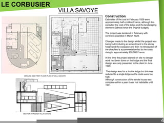 LE CORBUSIER
VILLA SAVOYE
Construction
Estimates of the cost in February 1929 were
approximately half a million Francs, although this
excluded the cost of the lodge and the landscaping
elements (almost twice the original budget).
The project was tendered in February with
contracts awarded in March 1929.
Changes made to the design whilst the project was
being built including an amendment to the storey
height and the exclusion and then re-introduction of
the chauffeur's accommodation led to the costs
rising to approximately 800,000 Francs.
At the time the project started on site no design
work had been done on the lodge and the final
design was only presented to the client in June
1929.

GROUND AND FIRST FLOOR PLAN OF VILLA SAVOYE

The design was for a double lodge but this was
reduced to a single lodge as the costs were too
high.
Although construction of the whole house was
complete within a year it was not habitable until
1931.

SECTION THROUGH VILLA SAVOYE

4

 