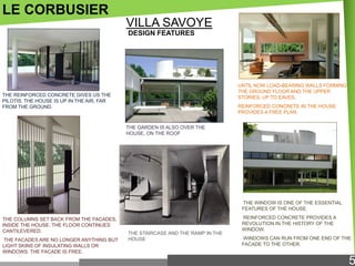 LE CORBUSIER
VILLA SAVOYE
DESIGN FEATURES

UNTIL NOW LOAD-BEARING WALLS FORMING
THE GROUND FLOOR AND THE UPPER
STORIES, UP TO EAVES.

THE REINFORCED CONCRETE GIVES US THE
PILOTIS. THE HOUSE IS UP IN THE AIR, FAR
FROM THE GROUND.

REINFORCED CONCRETE IN THE HOUSE
PROVIDES A FREE PLAN.
THE GARDEN IS ALSO OVER THE
HOUSE, ON THE ROOF

THE WINDOW IS ONE OF THE ESSENTIAL
FEATURES OF THE HOUSE.
THE COLUMNS SET BACK FROM THE FACADES,
INSIDE THE HOUSE. THE FLOOR CONTINUES
CANTILEVERED.
THE FACADES ARE NO LONGER ANYTHING BUT
LIGHT SKINS OF INSULATING WALLS OR
WINDOWS. THE FACADE IS FREE.

THE STAIRCASE AND THE RAMP IN THE
HOUSE

REINFORCED CONCRETE PROVIDES A
REVOLUTION IN THE HISTORY OF THE
WINDOW.
WINDOWS CAN RUN FROM ONE END OF THE
FACADE TO THE OTHER.

5

 