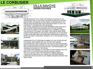 LE CORBUSIER
VILLA SAVOYE
DESIGN FEATURES

THE PLAN WAS SET OUT USING THE PRINCIPLE RATIOS OF THE
GOLDEN SECTION: IN THIS CASE A SQUARE DIVIDED INTO SIXTEEN
EQUAL PARTS, EXTENDED ON TWO SIDES TO INCORPORATE THE
PROJECTING FAÇADES AND THEN FURTHER DIVIDED TO GIVE THE
POSITION OF THE RAMP AND THE ENTRANCE.
THE HOUSE, DESIGNED AS A SECOND RESIDENCE AND SITED AS IT
WAS OUTSIDE PARIS WAS DESIGNED WITH THE CAR IN MIND.
THE FOUR COLUMNS IN THE ENTRANCE HALL SEEMINGLY DIRECT
THE VISITOR UP THE RAMP. THIS RAMP, THAT CAN BE SEEN FROM
ALMOST EVERYWHERE IN THE HOUSE CONTINUES UP TO THE FIRST
FLOOR LIVING AREA AND SALON BEFORE CONTINUING EXTERNALLY
FROM THE FIRST FLOOR ROOF TERRACE UP TO THE SECOND FLOOR
SOLARIUM.
CORBUSIER'S PILOTI PERFORM A NUMBER OF FUNCTIONS AROUND
THE HOUSE, BOTH INSIDE AND OUT. ON THE TWO LONGER
ELEVATIONS THEY ARE FLUSH WITH THE FACE OF THE FAÇADE AND
IMPLY HEAVINESS AND SUPPORT, BUT ON THE SHORTER SIDES THEY
ARE SET BACK GIVING A FLOATING EFFECT THAT EMPHASISES THE
HORIZONTAL FEELING OF THE HOUSE.
THE WIDE STRIP WINDOW TO THE FIRST FLOOR TERRACE HAS TWO
BABY PILOTI TO SUPPORT AND STIFFEN THE WALL ABOVE.
THE VILLA SAVOYE USES THE HORIZONTAL RIBBON WINDOWS
FOUND IN HIS EARLIER VILLAS. UNLIKE HIS CONTEMPORARIES,
CORBUSIER OFTEN CHOSE TO USE TIMBER WINDOWS RATHER THAN
METAL ONES.

6

 