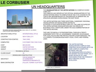 LE CORBUSIER
UN HEADQUARTERS
THE HEADQUARTERS OF THE UNITED NATIONS IS A COMPLEX IN NEW
YORK CITY.
THE COMPLEX HAS SERVED AS THE OFFICIAL HEADQUARTERS OF THE
UNITED NATIONS SINCE ITS COMPLETION IN 1952. IT IS LOCATED IN THE
TURTLE BAY NEIGHBORHOOD OF THE BOROUGH OF MANHATTAN, ON
SPACIOUS GROUNDS OVERLOOKING THE EAST RIVER.

THE UNITED NATIONS HEADQUARTERS IN NEW YORK CITY, AS VIEWED
FROM THE EAST RIVER IN MAY 2006

ARCHITECTURAL STYLE

INTERNATIONAL STYLE

LOCATION

NEW YORK CITY

CONSTRUCTION STARTED

1948 (1948)

COMPLETED

$65,000,000

OWNER

UNITED NATIONS

HEIGHT

THEY ARE TECHNICALLY EXTRATERRITORIAL THROUGH A TREATY
AGREEMENT WITH THE U.S. GOVERNMENT. HOWEVER, IN EXCHANGE
FOR LOCAL POLICE AND FIRE PROTECTION AND OTHER SERVICES, THE
U.N. AGREES TO ACKNOWLEDGE MOST LOCAL, STATE, AND FEDERAL
LAWS.

9 OCTOBER 1952 (1952-10-09)

COST

THE UNITED NATIONS HAS THREE ADDITIONAL, SUBSIDIARY, REGIONAL
HEADQUARTERS OR HEADQUARTER DISTRICTS.
ALTHOUGH IT IS SITUATED IN NEW YORK CITY, THE LAND OCCUPIED BY
THE UNITED NATIONS HEADQUARTERS AND THE SPACES OF
BUILDINGS THAT IT RENTS ARE UNDER THE SOLE ADMINISTRATION OF
THE UNITED NATIONS.

155 METRES (509 FT)

THE UNITED NATIONS
HEADQUARTERS COMPLEX WAS
CONSTRUCTED IN STAGES WITH THE
CORE COMPLEX COMPLETED
BETWEEN 1948-1952.
THE HEADQUARTERS OCCUPIES A
SITE BESIDE THE EAST RIVER, ON 17
ACRES (69,000 M2) OF LAND
PURCHASED FROM THE FOREMOST
NEW YORK REAL ESTATE
DEVELOPER.

TECHNICAL DETAILS
FLOOR COUNT

39
DESIGN AND CONSTRUCTION

ARCHITECT

OSCAR NIEMEYER
LE CORBUSIER
HARRISON & ABRAMOVITZ

MAIN CONTRACTOR

[FULLER, TURNER, SLATTERY]

Location map of un headquarters

7

 