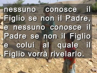 nessuno conosce il Figlio se non il Padre, e nessuno conosce il Padre se non il Figlio e colui al quale il Figlio vorrà rivelarlo.   