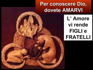 Per conoscere Dio, dovete AMARVI L’ Amore vi rende FIGLI e FRATELLI 