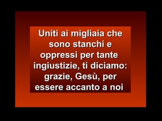 Uniti ai migliaia che sono stanchi e oppressi per tante  ingiustizie, ti diciamo: grazie, Gesù, per essere accanto a noi  