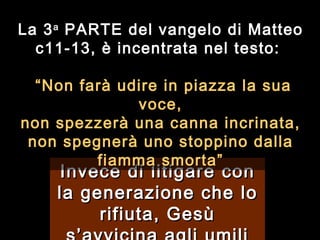 Invece di litigare con la generazione che lo rifiuta, Gesù s’avvicina agli umili La 3 a  PARTE del vangelo di Matteo c11-13, è incentrata nel testo:    “ Non farà udire in piazza la sua voce, non spezzerà una canna incrinata, non spegnerà uno stoppino dalla fiamma smorta ” 