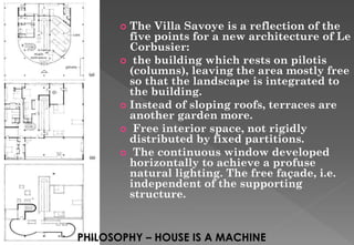  The Villa Savoye is a reflection of the
five points for a new architecture of Le
Corbusier:
 the building which rests on pilotis
(columns), leaving the area mostly free
so that the landscape is integrated to
the building.
 Instead of sloping roofs, terraces are
another garden more.
 Free interior space, not rigidly
distributed by fixed partitions.
 The continuous window developed
horizontally to achieve a profuse
natural lighting. The free façade, i.e.
independent of the supporting
structure.
PHILOSOPHY – HOUSE IS A MACHINE
 