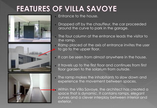  Entrance to the house.
 Dropped off by the chauffeur, the car proceeded
around the curve to park in the garage.
 The four column at the entrance leads the visitor to
the ramp.
 Ramp placed at the axis of entrance invites the user
to go to the upper floor.
 It can be seen from almost anywhere in the house.
 It travels up to the first floor and continues from first
floor garden to the solarium from outside.
 The ramp makes the inhabitants to slow down and
experience the movement between spaces.
 Within the Villa Savoye, the architect has created a
space that is dynamic. It contains ramps, elegant
curves and a clever interplay between interior and
exterior.
 