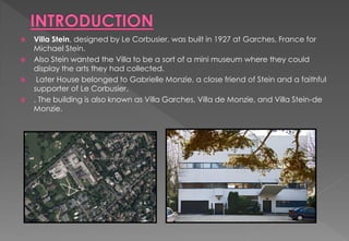  Villa Stein, designed by Le Corbusier, was built in 1927 at Garches, France for
Michael Stein.
 Also Stein wanted the Villa to be a sort of a mini museum where they could
display the arts they had collected.
 Later House belonged to Gabrielle Monzie, a close friend of Stein and a faithful
supporter of Le Corbusier.
 . The building is also known as Villa Garches, Villa de Monzie, and Villa Stein-de
Monzie.
 