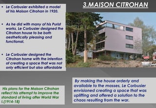  Le Corbusier exhibited a model
of his Maison Citrohan in 1920.
 As he did with many of his Purist
works, Le Corbusier designed the
Citrohan house to be both
aesthetically pleasing and
functional.
 Le Corbusier designed the
Citrohan home with the intention
of creating a space that was not
only efficient but also affordable.
3.MAISON CITROHAN
By making the house orderly and
available to the masses, Le Corbusier
envisioned creating a space that was
uplifting and offered a solution to the
chaos resulting from the war.
His plans for the Maison Citrohan
reflect his attempt to improve the
standard of living after World War
I.(1914-18)
 