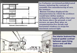 Le Corbusier envisioned prefabricated
houses, imitating the concept of
assembly line manufacturing of cars,
for instance.
Maison Citrohan displayed the
characteristics by which the architect
would later define modern
architecture: support pillars that raise
the house above the ground, a roof
terrace, an open floor plan, an
ornamentation-free facade and
horizontal windows in strips for
maximum natural light.
The interior featured the
typical spatial contrast
between open living
space and cell-like
bedrooms.
 