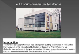 Introduction
The Pavilion de L'Esprit Nouveau was a temporary building constructed in 1925 within
the framework of the International Exhibition of Decorative Arts in Paris. For Le
Corbusier was a chance to show so provocative, his ideas on architecture and urbanism
that had begun to develop with Pierre Jeanneret since 1922
4. L'Esprit Nouveau Pavilion (Paris)
 