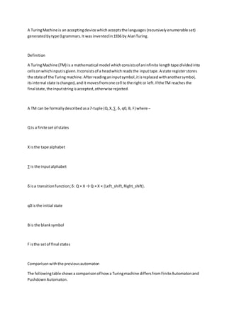 A TuringMachine is an acceptingdevice whichacceptsthe languages(recursivelyenumerable set)
generatedbytype 0 grammars.It was inventedin1936 by AlanTuring.
Definition
A TuringMachine (TM) is a mathematical model whichconsistsof aninfinite lengthtape dividedinto
cellsonwhichinputisgiven.Itconsistsof a headwhichreadsthe inputtape.A state registerstores
the state of the Turing machine.Afterreadinganinputsymbol,itisreplacedwithanothersymbol,
itsinternal state ischanged,andit movesfromone cell tothe right or left.If the TM reachesthe
final state,the inputstringisaccepted,otherwise rejected.
A TM can be formallydescribedasa7-tuple (Q,X,∑, δ, q0, B, F) where −
Q is a finite setof states
X isthe tape alphabet
∑ is the inputalphabet
δ isa transitionfunction;δ:Q × X → Q × X × {Left_shift,Right_shift}.
q0 is the initial state
B is the blanksymbol
F isthe setof final states
Comparisonwiththe previousautomaton
The followingtable shows acomparisonof how a Turingmachine differsfromFiniteAutomatonand
PushdownAutomaton.
 