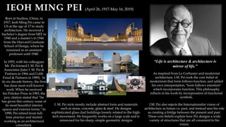 IEOH MING PEI (April 26, 1917-May 16, 2019)
Born in Suzhou, China, in
1917, Ieoh Ming Pei came to
US at the age of 17 to study
architecture. He received a
bachelor’s degree from MIT in
1940 and a master’s in 1946
from the Harvard Graduate
School of Design, where he
remained as an assistant
professor until 1948.
In 1955, with his colleagues
Mr. Pei formed I. M. Pei &
Associates (later I. M. Pei &
Partners in 1966 and Cobb
Freed & Partners in 1989). In
its six-decade history, the firm
has done most well-known
work. When he received
his Pritzker Prize in 1983, the
jury citation stated that “he
has given this century some of
its most beautiful interior
spaces and exterior forms." In
1990, Pei retired from full-
time practice and started
working as an architectural
consultant.
As inspired from Le Corbusier and modernist
architecture, I.M. Pei took the core belief of
modernism that form follows function, and added
his own interpretation, "form follows intention"
which incorporates function. This philosophy
reflects in his work by incorporation of functional
symbols.
I.M. Pei also rejects the Internationalist vision of
architecture as future vs. past, and instead sees his role
as creating a bridge between the present and past.
These core beliefs explain how Pei designs a wide
variety of structures that are all consistent to his
vision.
“Life is architecture & architecture is
mirror of life.”
I. M. Pei style mostly include abstract form and materials
such as stone, concrete, glass & steel. He designs
sophisticated glass clad buildings loosely related to the high-
tech movement. He frequently works on a large scale and is
renowned for his sharp, simple geometric designs
 