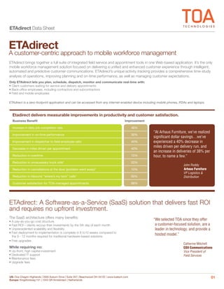 ETAdirect Data Sheet


ETAdirect
A customer-centric approach to mobile workforce management
ETAdirect brings together a full suite of integrated field service and appointment tools in one Web-based application. It’s the only
mobile workforce management solution focused on delivering a unified and enhanced customer experience through intelligent,
automated and predictive customer communications. ETAdirect’s unique activity tracking provides a comprehensive time-study
analysis of operations, improving planning and on-time performance, as well as managing customer expectations.
Only ETAdirect lets you plan, schedule, dispatch, monitor and communicate real-time with:
• Client customers waiting for service and delivery appointments
• Back-office employees, including contractors and subcontractors
• Field and mobile employees

ETAdirect is a zero-footprint application and can be accessed from any internet-enabled device including mobile phones, PDAs and laptops.



  Etadirect delivers measurable improvements in productivity and customer satisfaction.
  Business Benefit                                                                           Improvement

  Increase in daily job completion rate                                                            46%
                                                                                                           “At Arhaus Furniture, we’ve realized
  Improvement in on-time performance                                                               30%
                                                                                                           significant dollar savings…we’ve
  Improvement in dispatcher to field employee ratio                                                45%     experienced a 40% decrease in
  Decrease in miles driven per appointment                                                         40%
                                                                                                           miles driven per delivery run, and
                                                                                                           an increase in deliveries of 38% per
  Reduction in overtime                                                                            75%     hour, to name a few.”
  Reduction in unnecessary truck rolls*                                                            20%
                                                                                                                              John Roddy
  Reduction in cancellations at the door (problem went away)*                                      10%                        Arhaus Furniture
                                                                                                                              VP Logistics &
  Reduction in inbound “where’s my tech” calls*                                                    50%                        Distribution
  Customer satisfaction for TOA-managed appointments                                               98%




ETAdirect: A Software-as-a-Service (SaaS) solution that delivers fast ROI
and requires no upfront investment.
The SaaS architecture offers many benefits:
• A pay-as-you-go cost structure.
                                                                                                           “We selected TOA since they offer
• Fast ROI – clients recoup their investments by the 5th day of each month                                  a customer-focused solution, are a
• Unprecedented scalability and flexibility                                                                 leader in technology, and provide a
• Fast deployment to implementation is complete in 8 to10 weeks compared to
  the 9 - 12 months required for traditional hardware-based solutions
                                                                                                            hosted model.”
• Free upgrades
                                                                                                                              Catherine Mitchell
While requiring no:                                                                                                           COX Communications
• Up-front, high capital investment                                                                                           Vice President of
• Dedicated IT support                                                                                                        Field Services
• Maintenance fees
• Upgrade fees



US: One Chagrin Highlands | 2000 Auburn Drive | Suite 207 | Beachwood OH 44122 | www.toatech.com                                                  01
Europe: Kingsfordweg 151 | 1043 GR Amsterdam | Netherlands
 