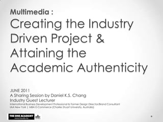 Multimedia : Creating the Industry Driven Project & Attaining the Academic Authenticity JUNE 2011 A Sharing Session by Daniel K.S. Chang Industry Guest Lecturer International Business Development Professional & Former Design Director/Brand Consultant  IAA New York | MBA E-Commerce (Charles Stuart University, Australia) 