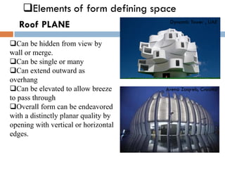❑Elements of form defining space
Roof PLANE
-
❑Can be hidden from view by
wall or merge.
❑Can be single or many
❑Can extend outward as
overhang
❑Can be elevated to allow breeze
to pass through
❑Overall form can be endeavored
with a distinctly planar quality by
opening with vertical or horizontal
edges.
Dynamic Tower , UAE
Arena Zaqreb, Croatia
 