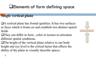 ❑Elements of form defining space
f
Single vertical plane
❑A vertical plane has frontal qualities. It has two surfaces
or faces which it fronts on and establish two distinct spatial
fields
❑They can differ in form , color or texture to articulate
different spatial conditions.
❑The height of the vertical plane relative to our body
height and eye level is the critical factor that effects the
ability of the plane to visually describe spaces.
 