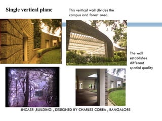 Single vertical plane
JNCASR ,BUILDING , DESIGNED BY CHARLES COREA , BANGALORE
This vertical wall divides the
campus and forest area.
The wall
establishes
different
spatial quality
 