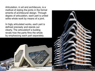 Articulation, in art and architecure, is a
method of styling the joints in the formal
ements of architecural design. Through
degres of articulation, each part is united
withe whole work by means of a joint.
In higly articulated works, each part is
defined precisely and stands out
clearly. The articulationf a buildng
revals how the parts fitno the whole
by emphasizng each part separately.
 