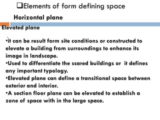 ❑Elements of form defining space
Horizontal plane
Elevated plane
-
•it can be result form site conditions or constructed to
elevate a building from surroundings to enhance its
image in landscape.
•Used to differentiate the scared buildings or it defines
any important typology.
•Elevated plane can define a transitional space between
exterior and interior.
•A section floor plane can be elevated to establish a
zone of space with in the large space.
 