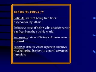 KINDS OF PRIVACY
Solitude: state of being free from
observation by others
Intimacy: state of being with another person
but free from the outside world
Anonymity: state of being unknown even in
a crowd
Reserve: state in which a person employs
psychological barriers to control unwanted
intrusions
 