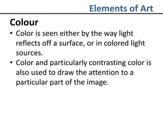 Elements of Art
Colour
• Color is seen either by the way light
reflects off a surface, or in colored light
sources.
• Color and particularly contrasting color is
also used to draw the attention to a
particular part of the image.
 