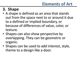 Elements of Art
3. Shape
• A shape is defined as an area that stands
out from the space next to or around it due
to a defined or implied boundary, or
because of differences of value, color, or
texture.
• Shapes can also show perspective by
overlapping. They can be geometric or
organic.
• Shapes can be used to add interest, style,
theme to a design like a door.
 