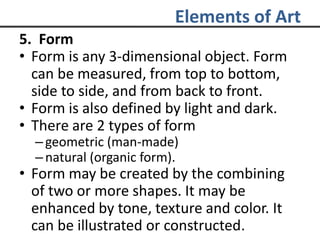 Elements of Art
5. Form
• Form is any 3-dimensional object. Form
can be measured, from top to bottom,
side to side, and from back to front.
• Form is also defined by light and dark.
• There are 2 types of form
–geometric (man-made)
– natural (organic form).
• Form may be created by the combining
of two or more shapes. It may be
enhanced by tone, texture and color. It
can be illustrated or constructed.
 
