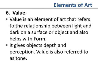 Elements of Art
6. Value
• Value is an element of art that refers
to the relationship between light and
dark on a surface or object and also
helps with Form.
• It gives objects depth and
perception. Value is also referred to
as tone.
 