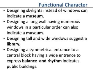 Functional Character
• Designing skylights instead of windows can
indicate a museum.
• Designing a long wall having numerous
windows in a particular order can also
indicate a museum.
• Designing tall and wide windows suggest a
library.
• Designing a symmetrical entrance to a
central block having a wide entrance to
express balance and rhythm indicates
public buildings.
 