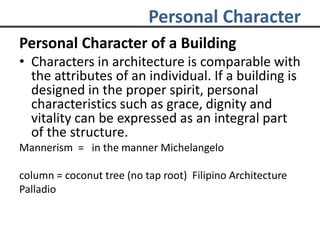 Personal Character
Personal Character of a Building
• Characters in architecture is comparable with
the attributes of an individual. If a building is
designed in the proper spirit, personal
characteristics such as grace, dignity and
vitality can be expressed as an integral part
of the structure.
Mannerism = in the manner Michelangelo
column = coconut tree (no tap root) Filipino Architecture
Palladio
 