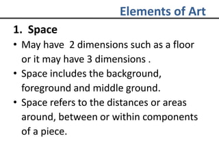 Elements of Art
1. Space
• May have 2 dimensions such as a floor
or it may have 3 dimensions .
• Space includes the background,
foreground and middle ground.
• Space refers to the distances or areas
around, between or within components
of a piece.
 