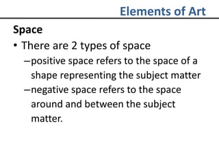 Elements of Art
Space
• There are 2 types of space
–positive space refers to the space of a
shape representing the subject matter
–negative space refers to the space
around and between the subject
matter.
 