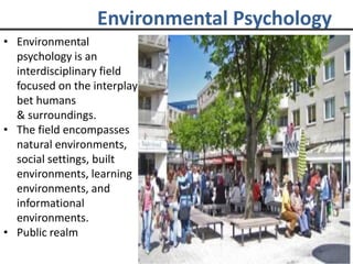 Environmental Psychology
• Environmental
psychology is an
interdisciplinary field
focused on the interplay
bet humans
& surroundings.
• The field encompasses
natural environments,
social settings, built
environments, learning
environments, and
informational
environments.
• Public realm
 