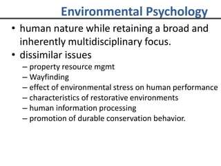 Environmental Psychology
• human nature while retaining a broad and
inherently multidisciplinary focus.
• dissimilar issues
– property resource mgmt
– Wayfinding
– effect of environmental stress on human performance
– characteristics of restorative environments
– human information processing
– promotion of durable conservation behavior.
 