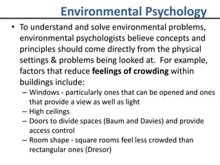Environmental Psychology
• To understand and solve environmental problems,
environmental psychologists believe concepts and
principles should come directly from the physical
settings & problems being looked at. For example,
factors that reduce feelings of crowding within
buildings include:
– Windows - particularly ones that can be opened and ones
that provide a view as well as light
– High ceilings
– Doors to divide spaces (Baum and Davies) and provide
access control
– Room shape - square rooms feel less crowded than
rectangular ones (Dresor)
 