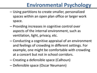 Environmental Psychology
– Using partitions to create smaller, personalized
spaces within an open plan office or larger work
space.
– Providing increases in cognitive control over
aspects of the internal environment, such as
ventilation, light, privacy, etc.
– Conducting a cognitive appraisal of an environment
and feelings of crowding in different settings. For
example, one might be comfortable with crowding
at a concert but not in school corridors.
– Creating a defensible space (Calhoun)
– Defensible space (Oscar Neumann)
 