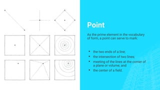 Point
As the prime element in the vocabulary
of form, a point can serve to mark:
▪ the two ends of a line;
▪ the intersection of two lines;
▪ meeting of the lines at the corner of
a plane or volume; and
▪ the center of a field.
 