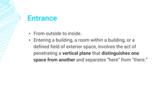 Entrance
▪ From outside to inside.
▪ Entering a building, a room within a building, or a
defined field of exterior space, involves the act of
penetrating a vertical plane that distinguishes one
space from another and separates “here” from “there.”
 