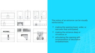 The notion of an entrance can be visually
reinforced by:
▪ making the opening lower, wider, or
narrower than anticipated;
▪ making the entrance deep or
circuitous; or
▪ articulating the opening with
ornamentation or decorative
embellishment.
 