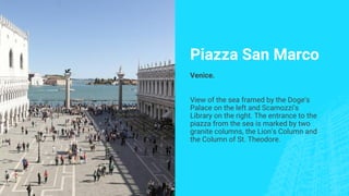 Piazza San Marco
Venice.
View of the sea framed by the Doge’s
Palace on the left and Scamozzi’s
Library on the right. The entrance to the
piazza from the sea is marked by two
granite columns, the Lion’s Column and
the Column of St. Theodore.
 