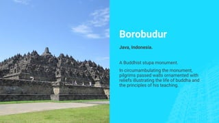 Borobudur
Java, Indonesia.
A Buddhist stupa monument.
In circumambulating the monument,
pilgrims passed walls ornamented with
reliefs illustrating the life of buddha and
the principles of his teaching.
 