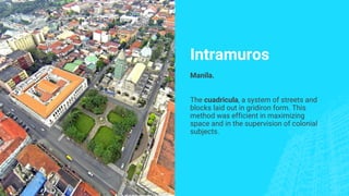 Intramuros
Manila.
The cuadricula, a system of streets and
blocks laid out in gridiron form. This
method was efficient in maximizing
space and in the supervision of colonial
subjects.
 