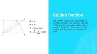 Golden Section
The Golden Section can be defined as
the ratio between two sections of a line,
or the two dimensions of a plane figure,
in which the lesser of the two is to the
greater as the greater is to the sum of
both.
 