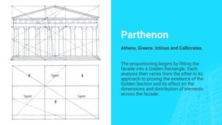 Parthenon
Athens, Greece. Ictinus and Callicrates.
The proportioning begins by fitting the
facade into a Golden Rectangle. Each
analysis then varies from the other in its
approach to proving the existence of the
Golden Section and its effect on the
dimensions and distribution of elements
across the facade.
 