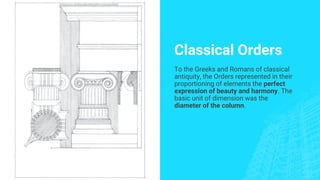 Classical Orders
To the Greeks and Romans of classical
antiquity, the Orders represented in their
proportioning of elements the perfect
expression of beauty and harmony. The
basic unit of dimension was the
diameter of the column.
 