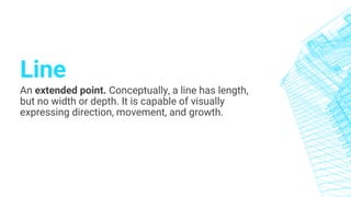 Line
An extended point. Conceptually, a line has length,
but no width or depth. It is capable of visually
expressing direction, movement, and growth.
 