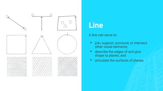 Line
A line can serve to:
▪ join, support, surround, or intersect
other visual elements;
▪ describe the edges of and give
shape to planes; and
▪ articulate the surfaces of planes.
 