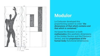 Modulor
Le Corbusier developed this
proportioning system to order “the
dimensions of that which contains and
that which is contained.”
He based the Modulor on both
mathematics (the aesthetic dimensions
of the Golden Section and the Fibonacci
Series), and the proportions of the
human body (functional dimensions).
 