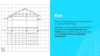 Ken
The ken was introduced in the latter half
of Japan’s Middle Ages.
Although it was originally used simply to
designate the interval between two
columns and varied in size, the ken was
soon standardized for residential
architecture.
 