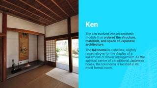 Ken
The ken evolved into an aesthetic
module that ordered the structure,
materials, and space of Japanese
architecture.
The tokonoma is a shallow, slightly
raised alcove for the display of a
kakemono or flower arrangement. As the
spiritual center of a traditional Japanese
house, the tokonoma is located in its
most formal room.
 